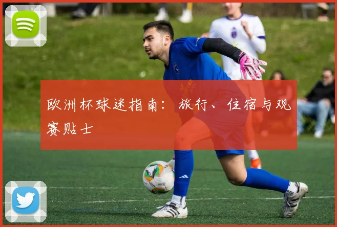 欧洲杯球迷指南:旅行、住宿与观赛贴士