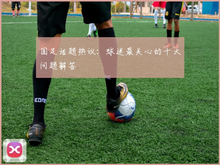 国足话题热议:球迷最关心的十大问题解答