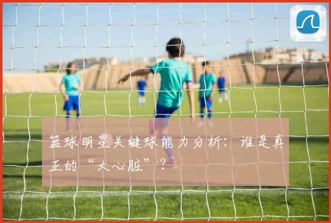 篮球明星关键球能力分析：谁是真正的“大心脏”？