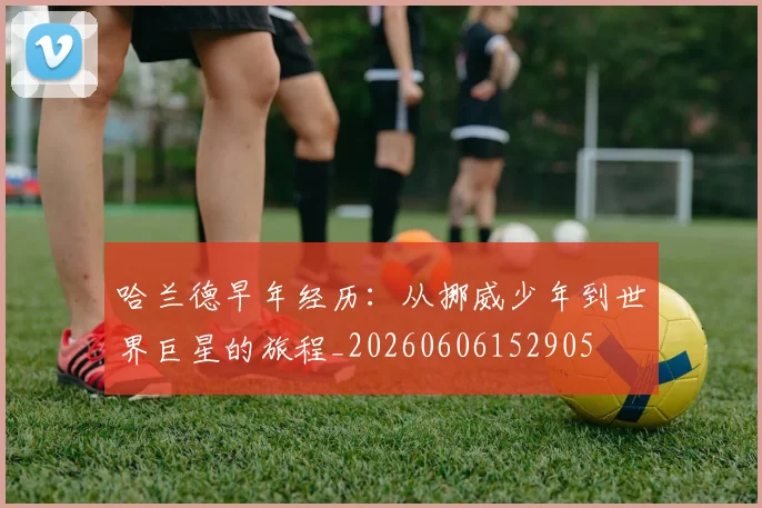 哈兰德早年经历：从挪威少年到世界巨星的旅程_20260606152905