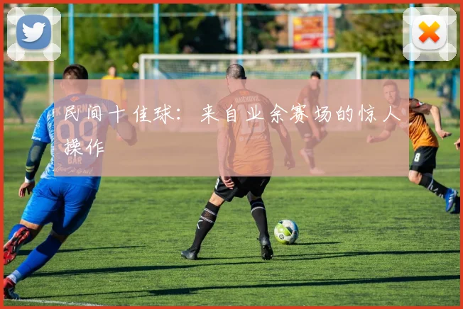 民间十佳球:来自业余赛场的惊人操作