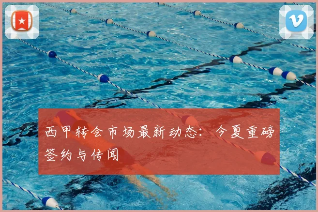 西甲转会市场最新动态:今夏重磅签约与传闻