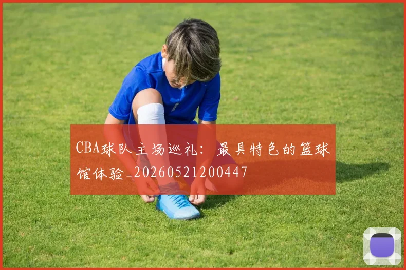CBA球队主场巡礼：最具特色的篮球馆体验_20260521200447