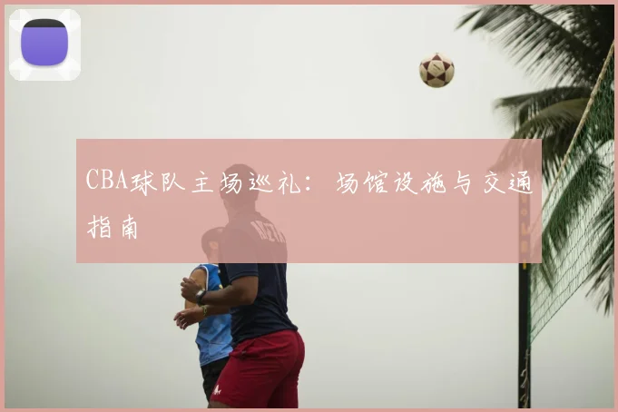 CBA球队主场巡礼:场馆设施与交通指南