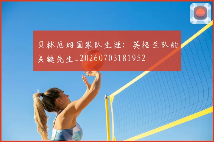 贝林厄姆国家队生涯：英格兰队的关键先生_20260703181952