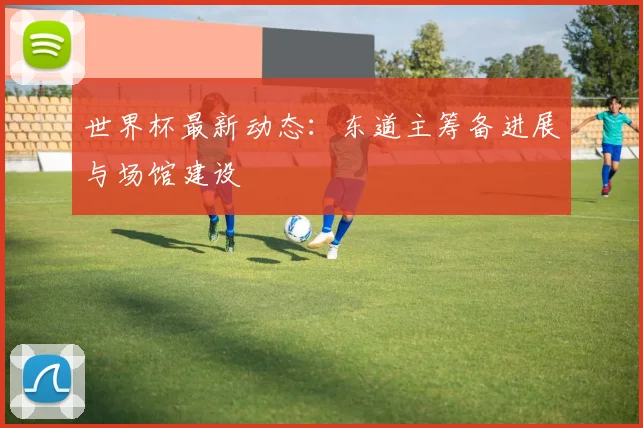 世界杯最新动态：东道主筹备进展与场馆建设