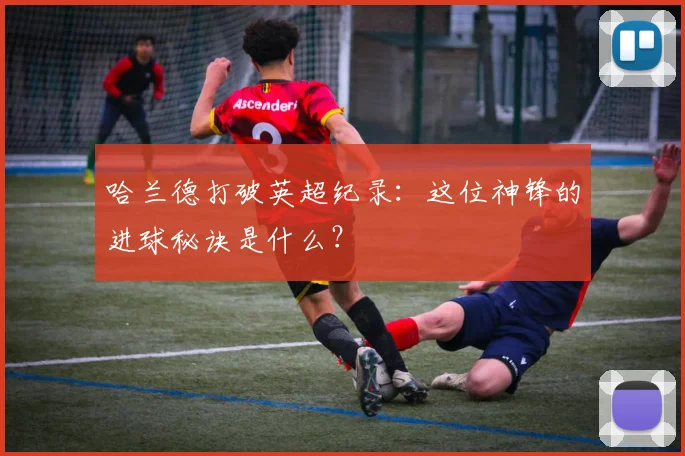 哈兰德打破英超纪录：这位神锋的进球秘诀是什么？