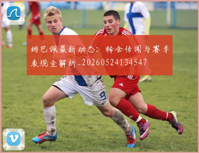姆巴佩最新动态:转会传闻与赛季表现全解析_20260524134547