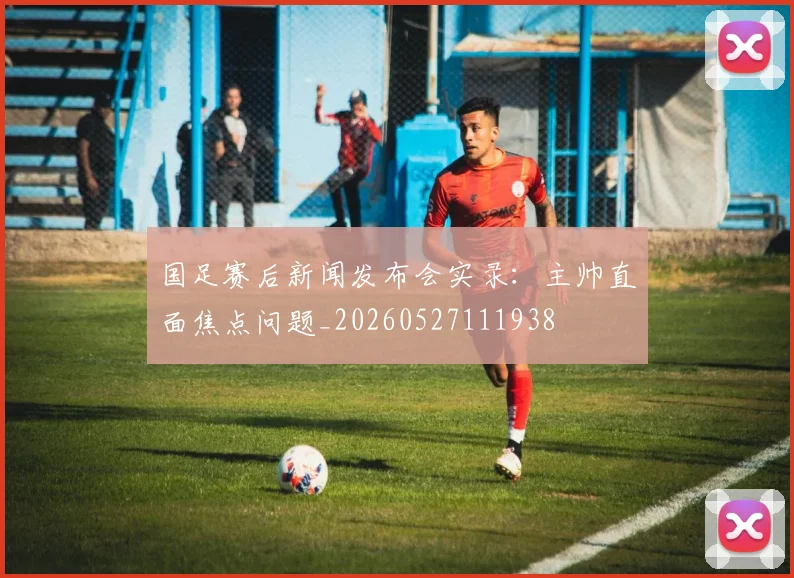 国足赛后新闻发布会实录：主帅直面焦点问题_20260527111938