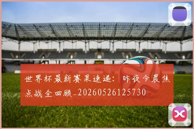 世界杯最新赛果速递：昨夜今晨焦点战全回顾_20260526125730