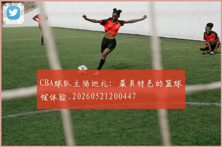 CBA球队主场巡礼：最具特色的篮球馆体验_20260521200447