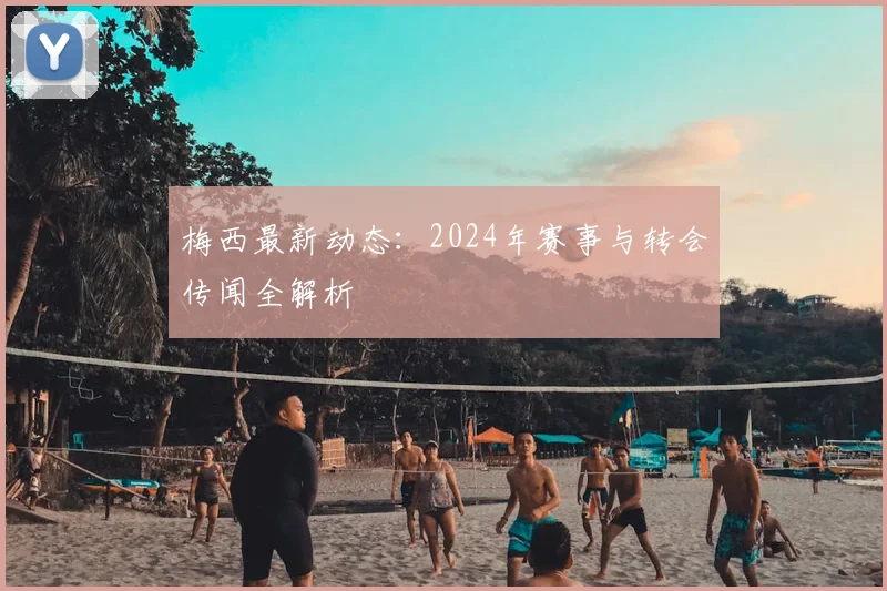 梅西最新动态:2024年赛事与转会传闻全解析