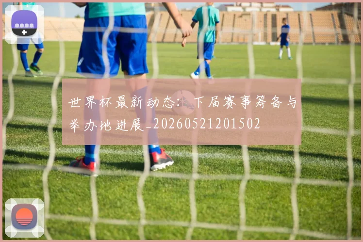 世界杯最新动态：下届赛事筹备与举办地进展_20260521201502
