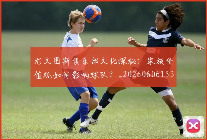尤文图斯俱乐部文化探秘：家族价值观如何影响球队？_20260606153204
