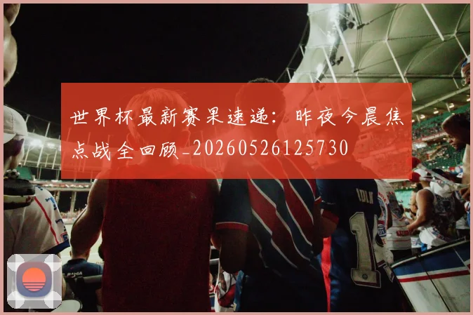 世界杯最新赛果速递：昨夜今晨焦点战全回顾_20260526125730