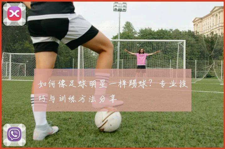 如何像足球明星一样踢球?专业技巧与训练方法分享