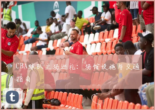 CBA球队主场巡礼：场馆设施与交通指南