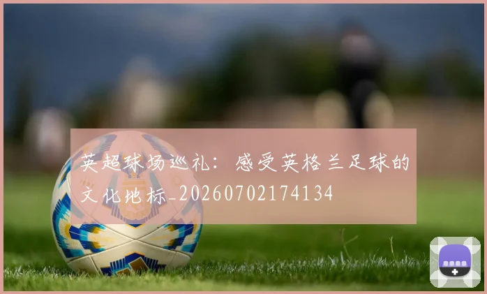 英超球场巡礼:感受英格兰足球的文化地标_20260702174134