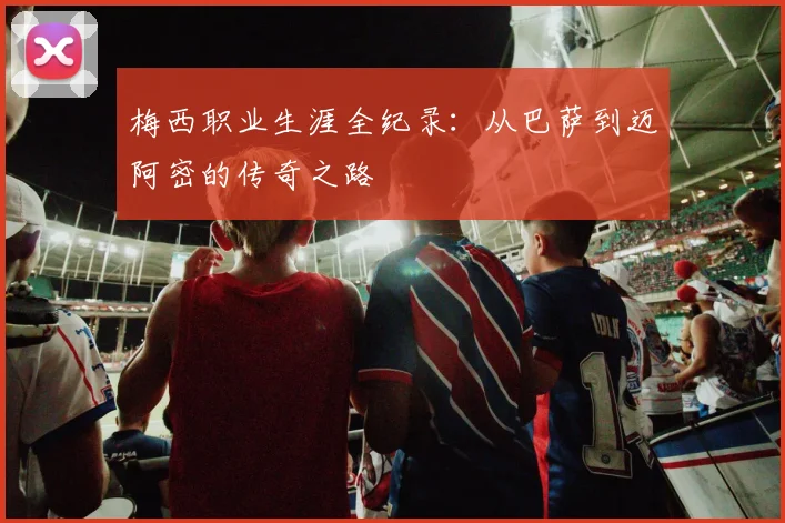梅西职业生涯全纪录：从巴萨到迈阿密的传奇之路