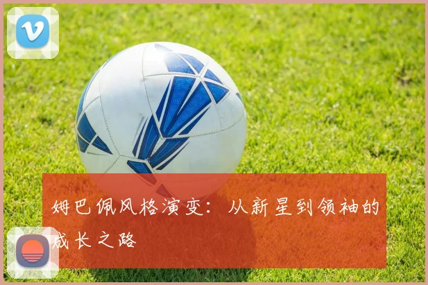 姆巴佩风格演变:从新星到领袖的成长之路