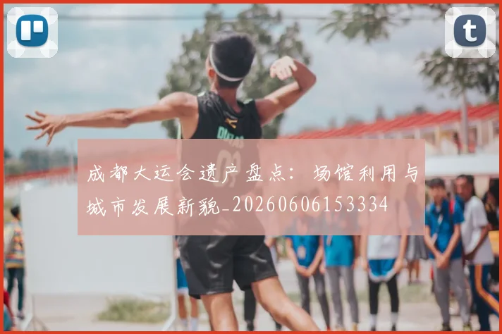 成都大运会遗产盘点:场馆利用与城市发展新貌_20260606153334