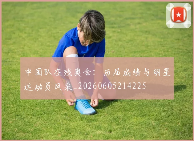 中国队在残奥会:历届成绩与明星运动员风采_20260605214225