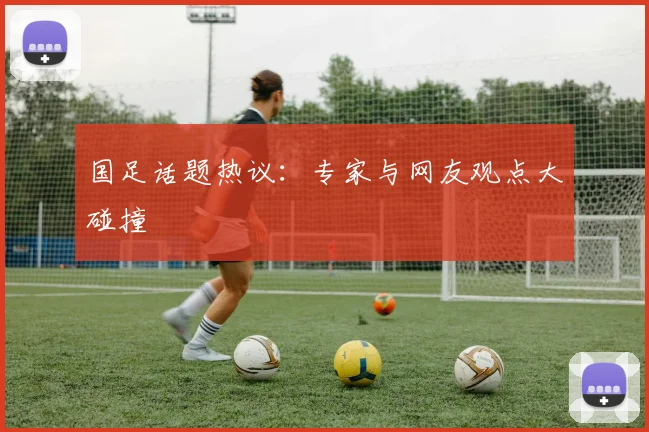 国足话题热议：专家与网友观点大碰撞